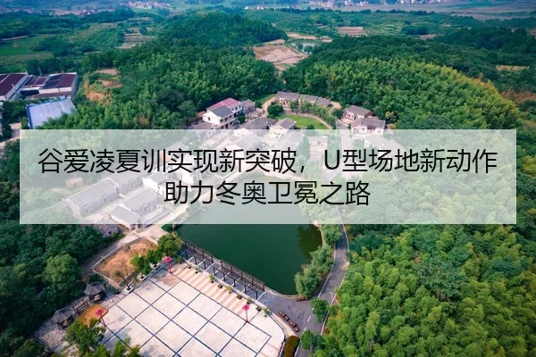 谷爱凌夏训实现新突破，U型场地新动作助力冬奥卫冕之路